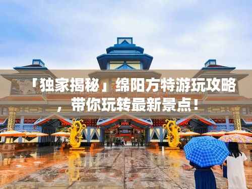 「独家揭秘」绵阳方特游玩攻略,带你玩转最新景点!