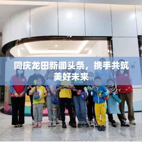 同庆龙田新闻头条,携手共筑美好未来
