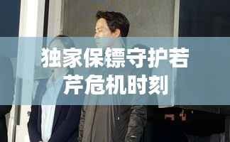独家保镖守护若芹危机时刻