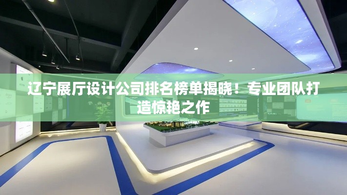 辽宁展厅设计公司排名榜单揭晓!专业团队打造惊艳之作