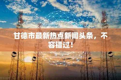 甘德市最新热点新闻头条,不容错过!