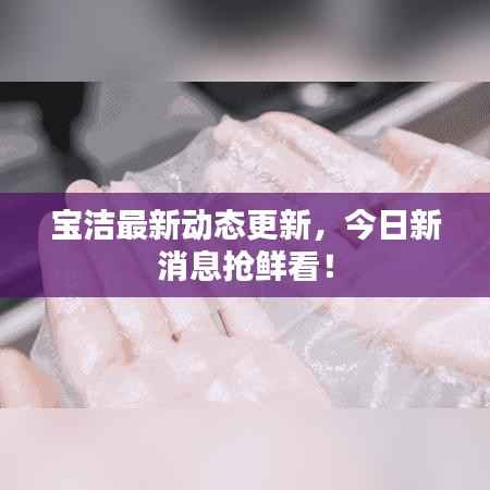 宝洁最新动态更新,今日新消息抢鲜看!